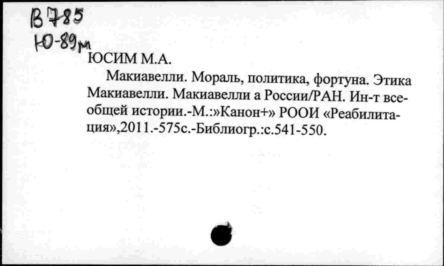 ﻿В4?з
ЮСИМ М.А.
Макиавелли. Мораль, политика, фортуна. Этика Макиавелли. Макиавелли а России/РАН. Ин-т всеобщей истории.-М.:»Канон+» РООИ «Реабилитация»,20 11 .-5 75с.-Библиогр. :с.541 -5 50.